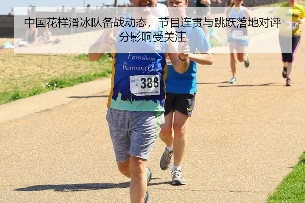 中国花样滑冰队备战动态，节目连贯与跳跃落地对评分影响受关注